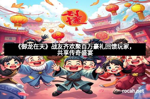 《御龙在天》战友齐欢聚百万豪礼回馈玩家，共享传奇盛宴